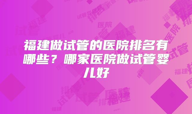 福建做试管的医院排名有哪些？哪家医院做试管婴儿好