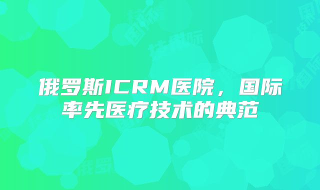 俄罗斯ICRM医院，国际率先医疗技术的典范