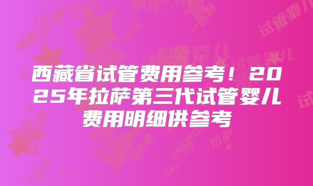 西藏省试管费用参考！2025年拉萨第三代试管婴儿费用明细供参考