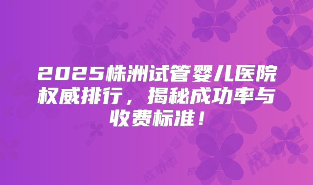 2025株洲试管婴儿医院权威排行，揭秘成功率与收费标准！