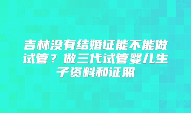 吉林没有结婚证能不能做试管?做三代试管婴儿生子资料和证照