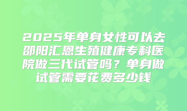 2025年单身女性可以去邵阳汇恩生殖健康专科医院做三代试管吗？单身做试管需要花费多少钱
