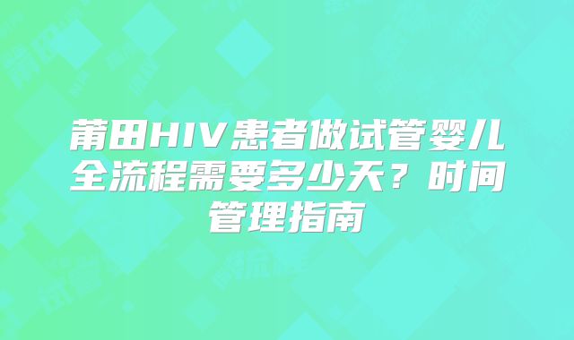 莆田HIV患者做试管婴儿全流程需要多少天?时间管理指南