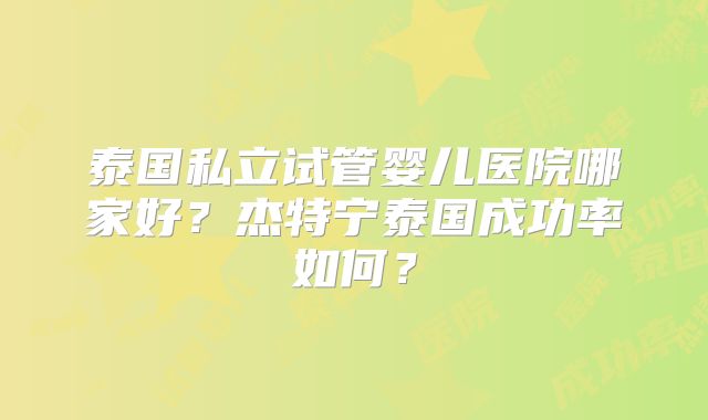 泰国私立试管婴儿医院哪家好？杰特宁泰国成功率如何？