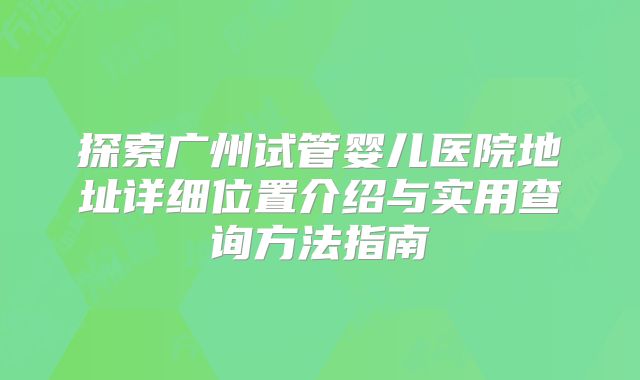 探索广州试管婴儿医院地址详细位置介绍与实用查询方法指南
