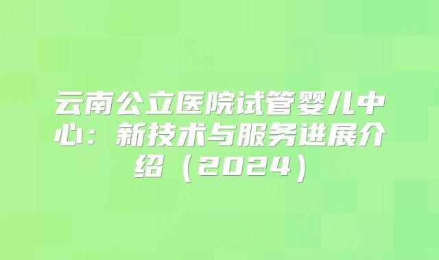 云南公立医院试管婴儿中心:新技术与服务进展介绍(2024)