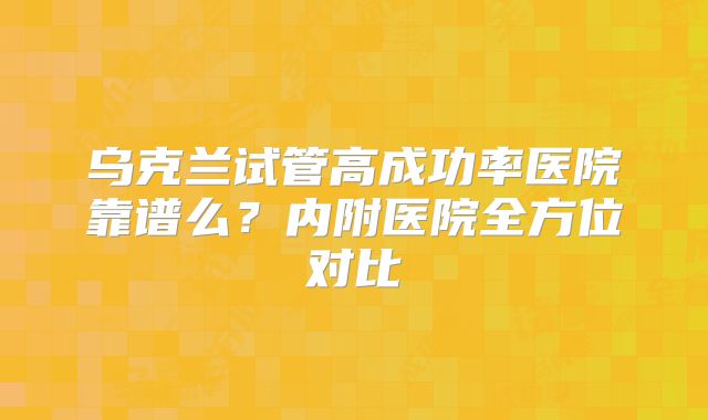 乌克兰试管高成功率医院靠谱么？内附医院全方位对比