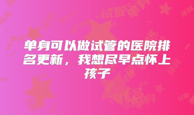 单身可以做试管的医院排名更新,我想尽早点怀上孩子