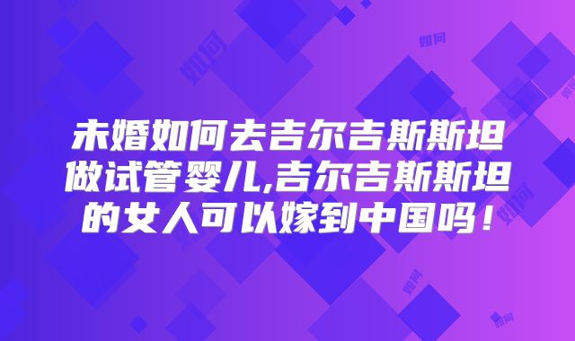 未婚如何去吉尔吉斯斯坦做试管婴儿,吉尔吉斯斯坦的女人可以嫁到中国吗！