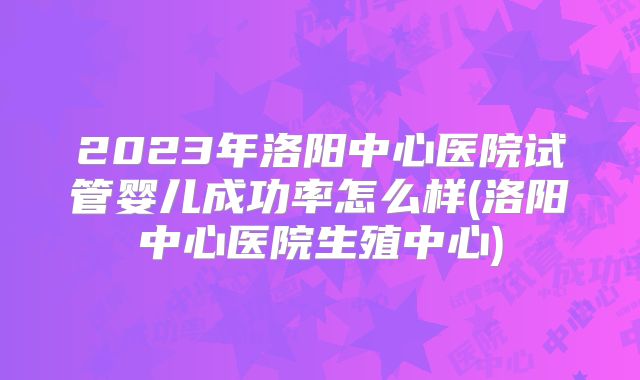 2023年洛阳中心医院试管婴儿成功率怎么样(洛阳中心医院生殖中心)