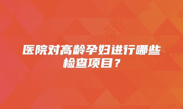 医院对高龄孕妇进行哪些检查项目？