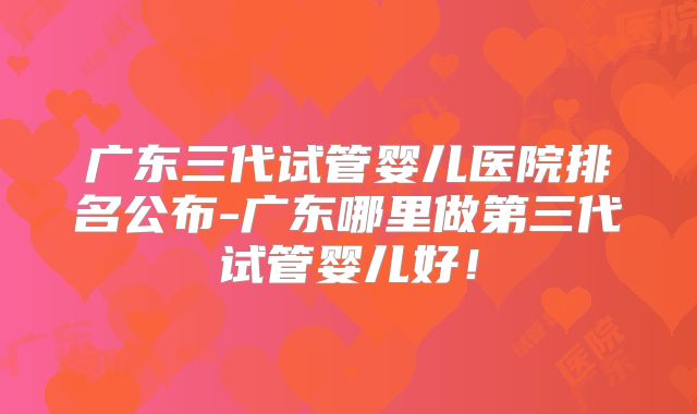广东三代试管婴儿医院排名公布-广东哪里做第三代试管婴儿好！