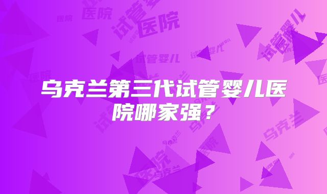 乌克兰第三代试管婴儿医院哪家强？