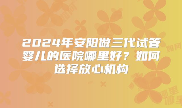 2024年安阳做三代试管婴儿的医院哪里好?如何选择放心机构