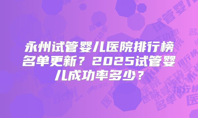 永州试管婴儿医院排行榜名单更新？2025试管婴儿成功率多少？