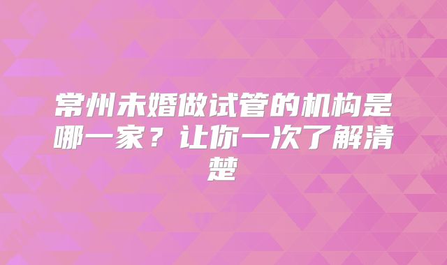 常州未婚做试管的机构是哪一家?让你一次了解清楚
