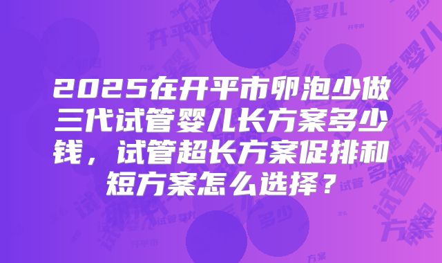 2025在开平市卵泡少做三代试管婴儿长方案多少钱,试管超长方案促排和短方案怎么选择?