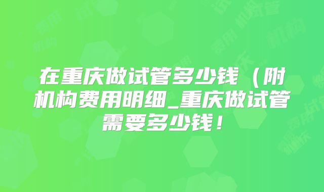 在重庆做试管多少钱（附机构费用明细_重庆做试管需要多少钱！