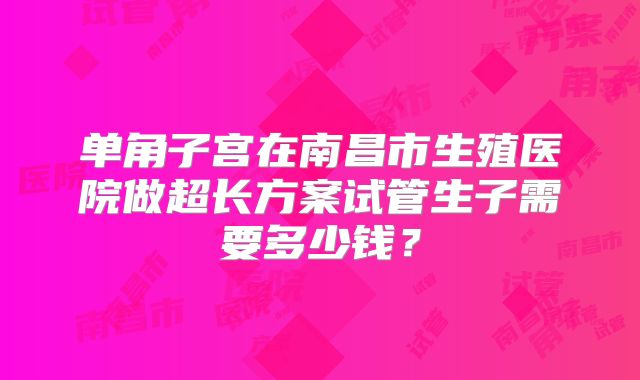 单角子宫在南昌市生殖医院做超长方案试管生子需要多少钱?
