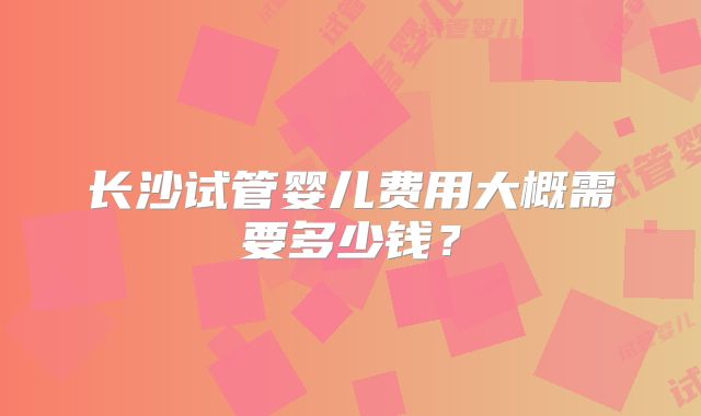 长沙试管婴儿费用大概需要多少钱？
