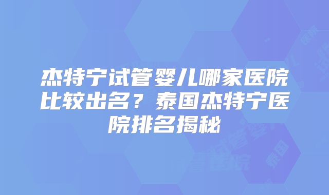 杰特宁试管婴儿哪家医院比较出名？泰国杰特宁医院排名揭秘