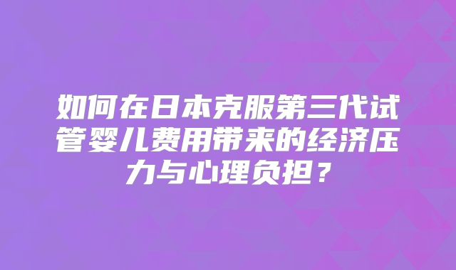 如何在日本克服第三代试管婴儿费用带来的经济压力与心理负担?