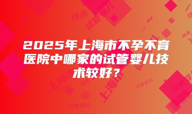 2025年上海市不孕不育医院中哪家的试管婴儿技术较好?