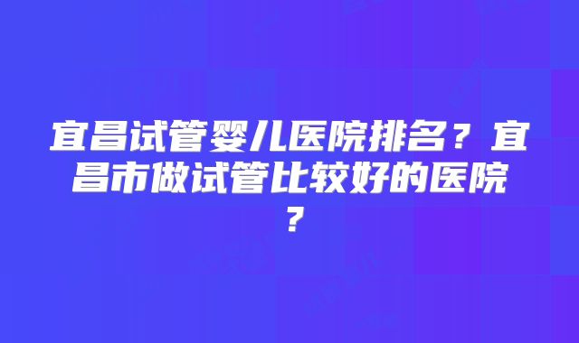 宜昌试管婴儿医院排名？宜昌市做试管比较好的医院？