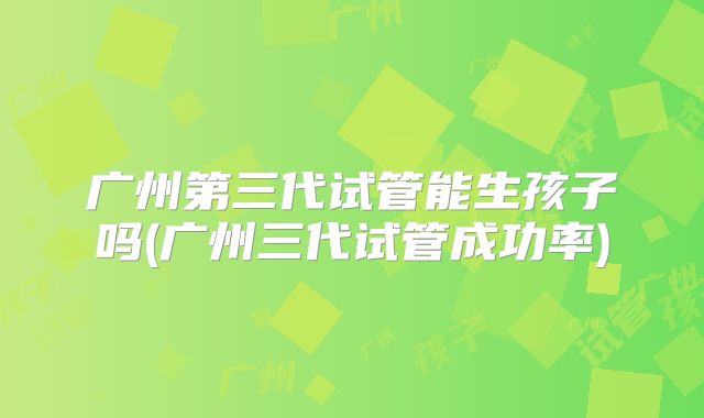 广州第三代试管能生孩子吗(广州三代试管成功率)