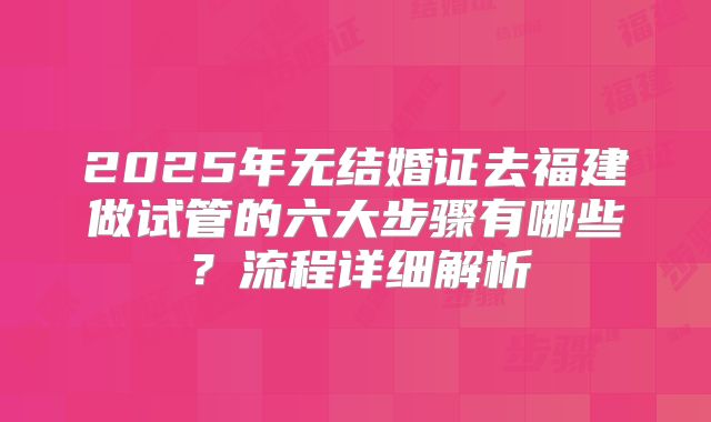 2025年无结婚证去福建做试管的六大步骤有哪些？流程详细解析