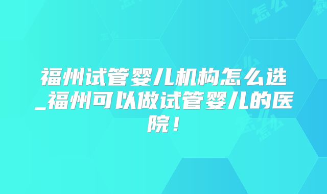 福州试管婴儿机构怎么选_福州可以做试管婴儿的医院!