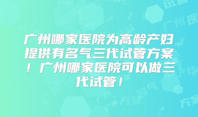 广州哪家医院为高龄产妇提供有名气三代试管方案！广州哪家医院可以做三代试管！