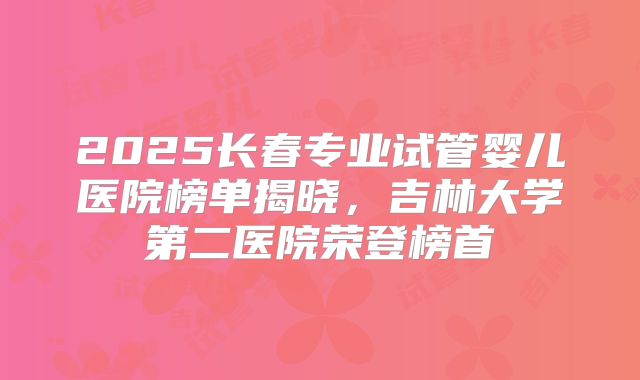 2025长春专业试管婴儿医院榜单揭晓，吉林大学第二医院荣登榜首
