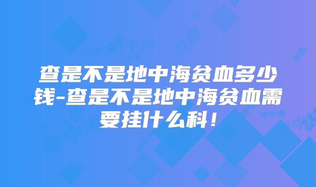 查是不是地中海贫血多少钱-查是不是地中海贫血需要挂什么科！