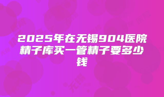 2025年在无锡904医院精子库买一管精子要多少钱