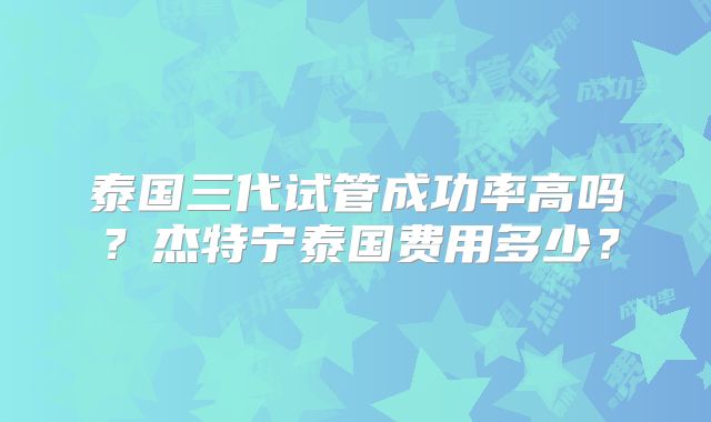 泰国三代试管成功率高吗？杰特宁泰国费用多少？