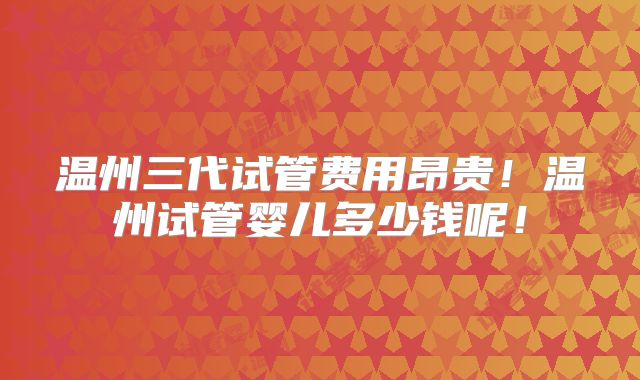 温州三代试管费用昂贵!温州试管婴儿多少钱呢!