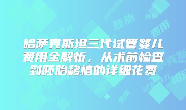 哈萨克斯坦三代试管婴儿费用全解析,从术前检查到胚胎移植的详细花费