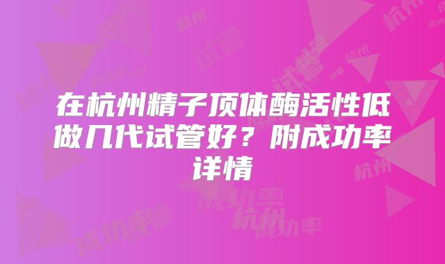 在杭州精子顶体酶活性低做几代试管好？附成功率详情