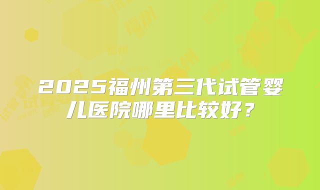 2025福州第三代试管婴儿医院哪里比较好？