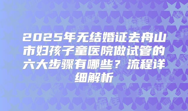 2025年无结婚证去舟山市妇孩子童医院做试管的六大步骤有哪些?流程详细解析