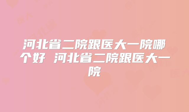 河北省二院跟医大一院哪个好 河北省二院跟医大一院