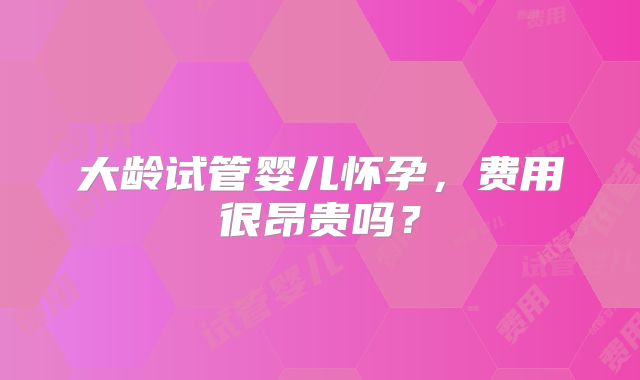 大龄试管婴儿怀孕,费用很昂贵吗?