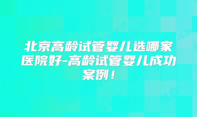 北京高龄试管婴儿选哪家医院好-高龄试管婴儿成功案例！