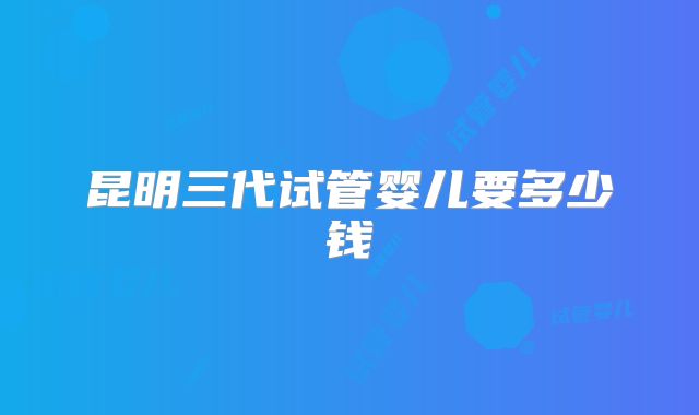 昆明三代试管婴儿要多少钱
