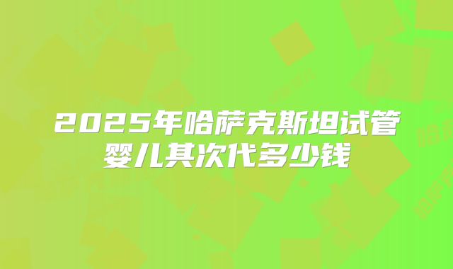 2025年哈萨克斯坦试管婴儿其次代多少钱