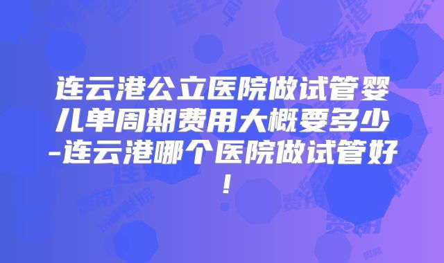 连云港公立医院做试管婴儿单周期费用大概要多少-连云港哪个医院做试管好！