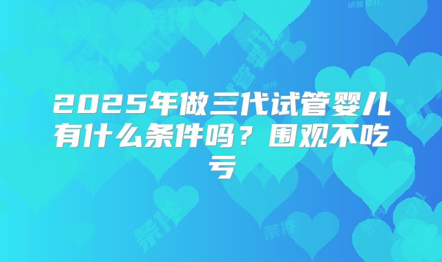 2025年做三代试管婴儿有什么条件吗?围观不吃亏