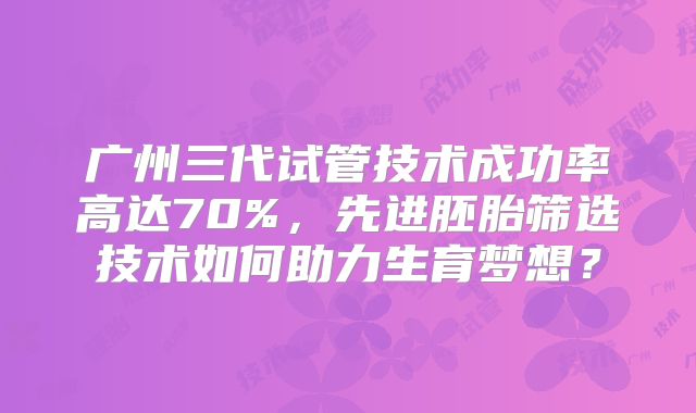广州三代试管技术成功率高达70%，先进胚胎筛选技术如何助力生育梦想？
