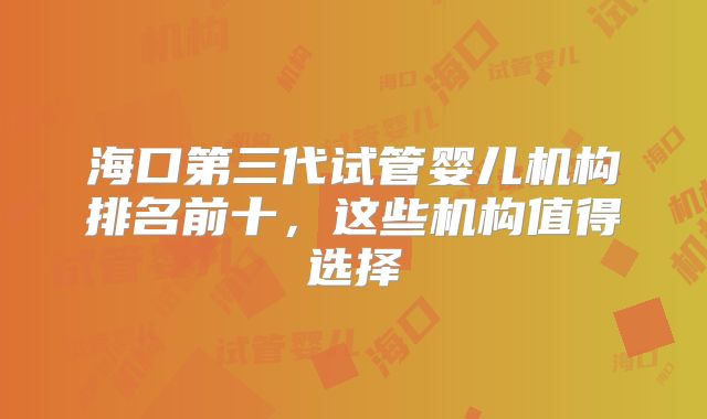 海口第三代试管婴儿机构排名前十,这些机构值得选择